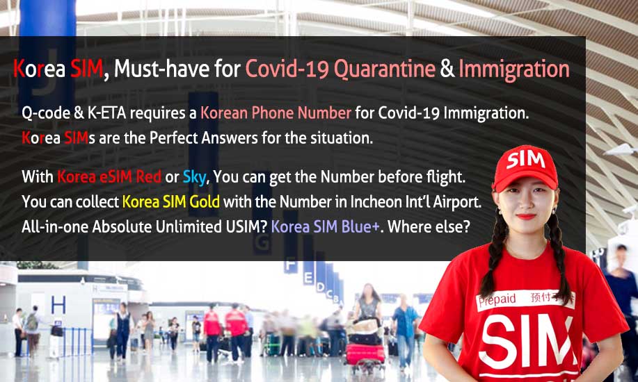 Korea SIM, Must-Have for Covid-19 Quarantine & Immigration. Q-Code & K-ETA requires a Korean Phone Number for Covid-19 Immigration. Korea SIMs are the Perfect answers for the situation. With Korea eSIM Red or Sky, You can get the Number before flight. You can collect Korea SIM Gold with the Number in Incheon Int`l Airport. All-in-one Absolute Unlimited USIM? Korea SIM Blue Plus. Where else?
