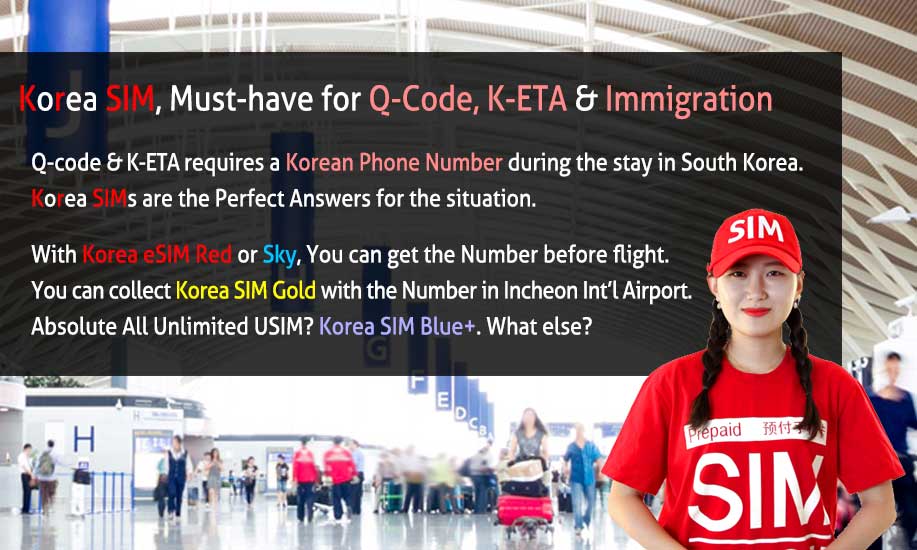 Korea SIM, Must-Have for Q-Code, K-ETA & Immigration. Q-Code & K-ETA requires a Korean Phone Number during the stay in South Korea. Korea SIMs are the Perfect answers for the situation. With Korea eSIM Red or Sky, You can get the Number before flight. You can collect Korea SIM Gold with the Number in Incheon Int`l Airport. Absolute All Unlimited USIM? Korea SIM Blue Plus. What else?