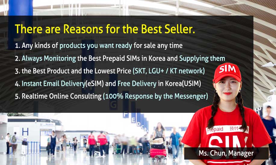 There are Reasons for the Best Seller. 
          1. Any kinds of products you want ready for sale anytime
          2. Always Monitoring the Best Prepaid SIMs in Korea and Supplying them 
          3. The Best Product and The Lowest Price (Genuine SKT, LG U+ / kt network) 
          4. Instant Email Delivery (eSIM) and Free Delivery to Everywhere in Korea (USIM)
          5. Realtime Online Consulting (100% Response by the Shopping Mall Messenger