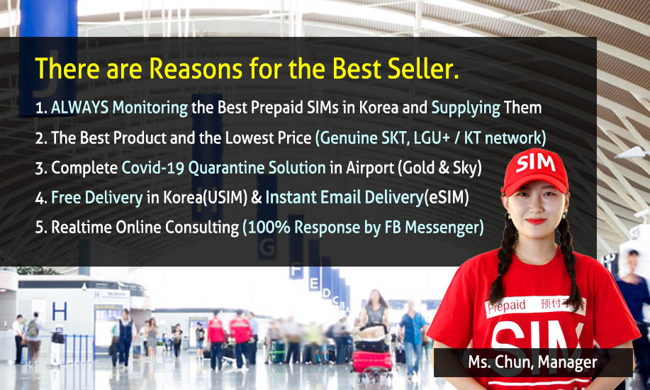 There are Reasons for the Best Seller. 
          1. ALWAYS Monitoring the Best Prepaid SIMs in Korea and Supplying them 
          2. The Best Product and The Lowest Price (Genuine SKT, LG U+ / kt network) 
          3. Complete Covid-19 Quarantine(Immigration) Solution in Airports (Gold and Sky) 
          4. Free Delivery to Everywhere in Korea (All USIM) & Instant Email Delivery (eSIM) 
          5. Realtime Online Consulting (100% Response by FB Messenger