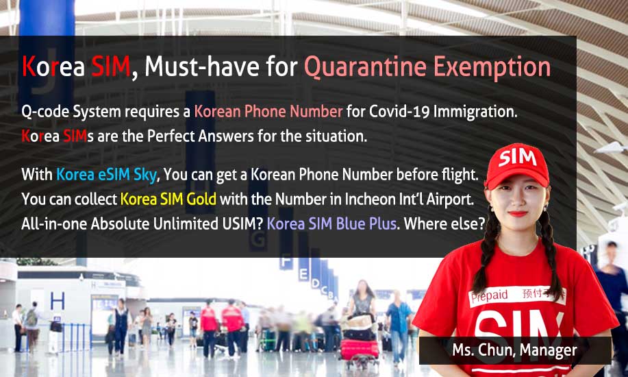 Korea SIM, Must-Have for Q-Code System for Quarantine Exemption Q-code System requires Korean Phone Number for Covid-19 Immigration. Korea SIMs are the perfect answers for the situation. With Korea eSIM Sky, You can get an Korean Phone Number before flight. You can collect Korea SIM Gold with the Number in Incheon Int'l Airport. All-in-one Absolute Unlimited USIM? Korea SIM Blue Plus. Where else?